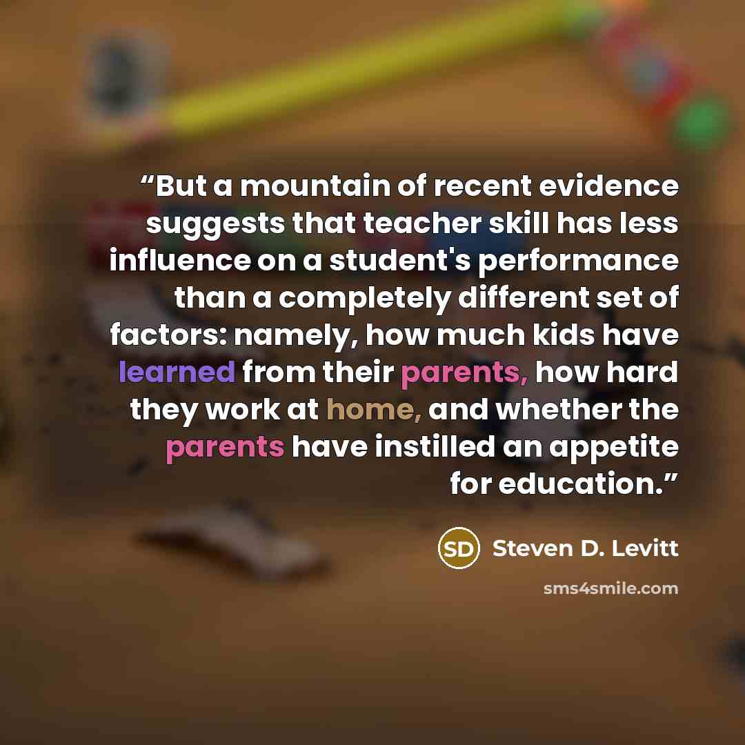 “But a mountain of recent evidence suggests that teacher skill has less influence on a student's performance than a completely different set of factors: namely, how much kids have learned from their parents, how hard they work at home, and whether the parents have instilled an appetite for education.” quote by Steven D. Levitt