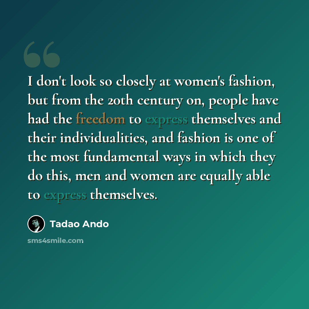 “I don't look so closely at women's fashion, but from the 20th century on, people have had the freedom to express themselves and their individualities, and fashion is one of the most fundamental ways in which they do this, men and women are equally able to express themselves.” quote by Tadao Ando