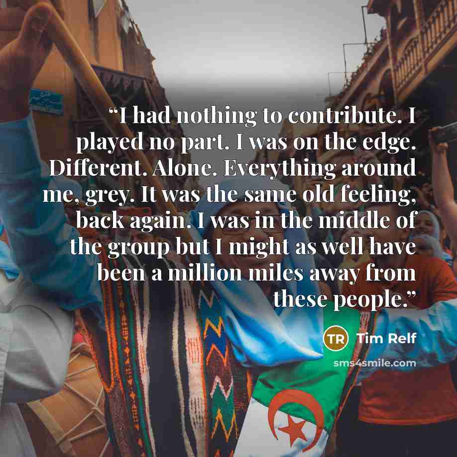 “I had nothing to contribute. I played no part. I was on the edge. Different. Alone. Everything around me, grey. It was the same old feeling, back again. I was in the middle of the group but I might as well have been a million miles away from these people.” quote by Tim Relf