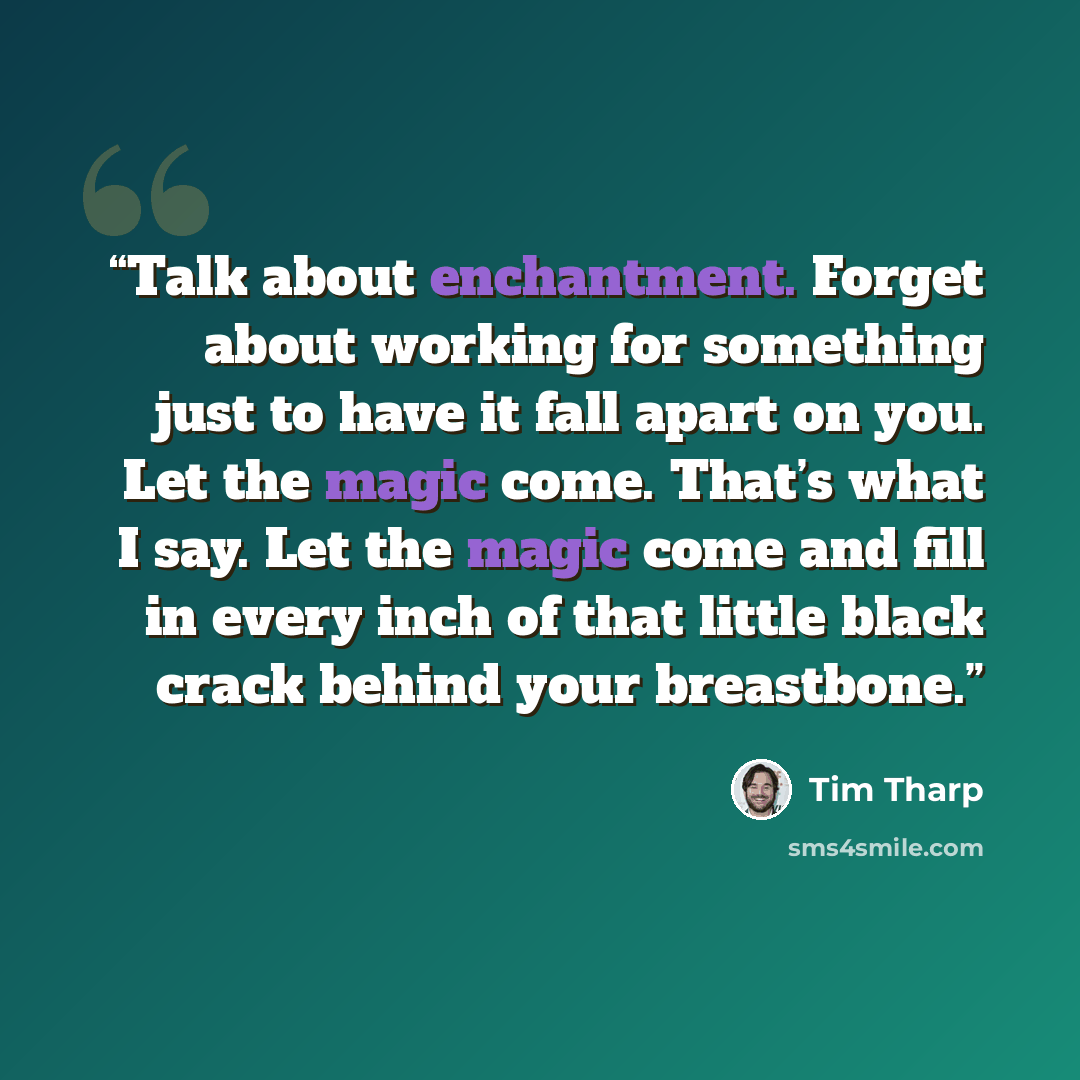 “Talk about enchantment. Forget about working for something just to have it fall apart on you. Let the magic come. That’s what I say. Let the magic come and fill in every inch of that little black crack behind your breastbone.” quote by Tim Tharp