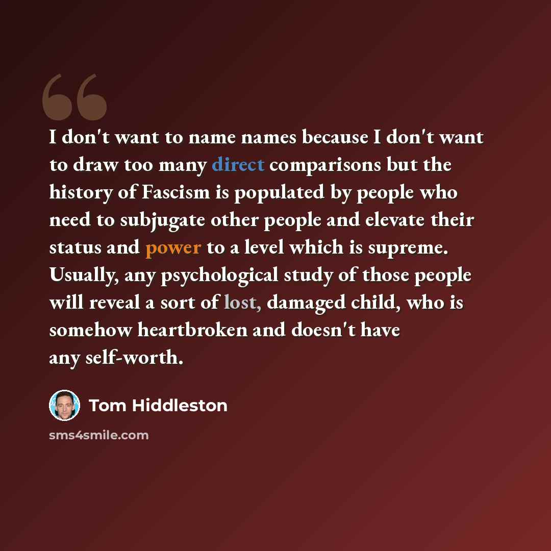 “I don't want to name names because I don't want to draw too many direct comparisons but the history of Fascism is populated by people who need to subjugate other people and elevate their status and power to a level which is supreme. Usually, any psychological study of those people will reveal a…” quote by Tom Hiddleston