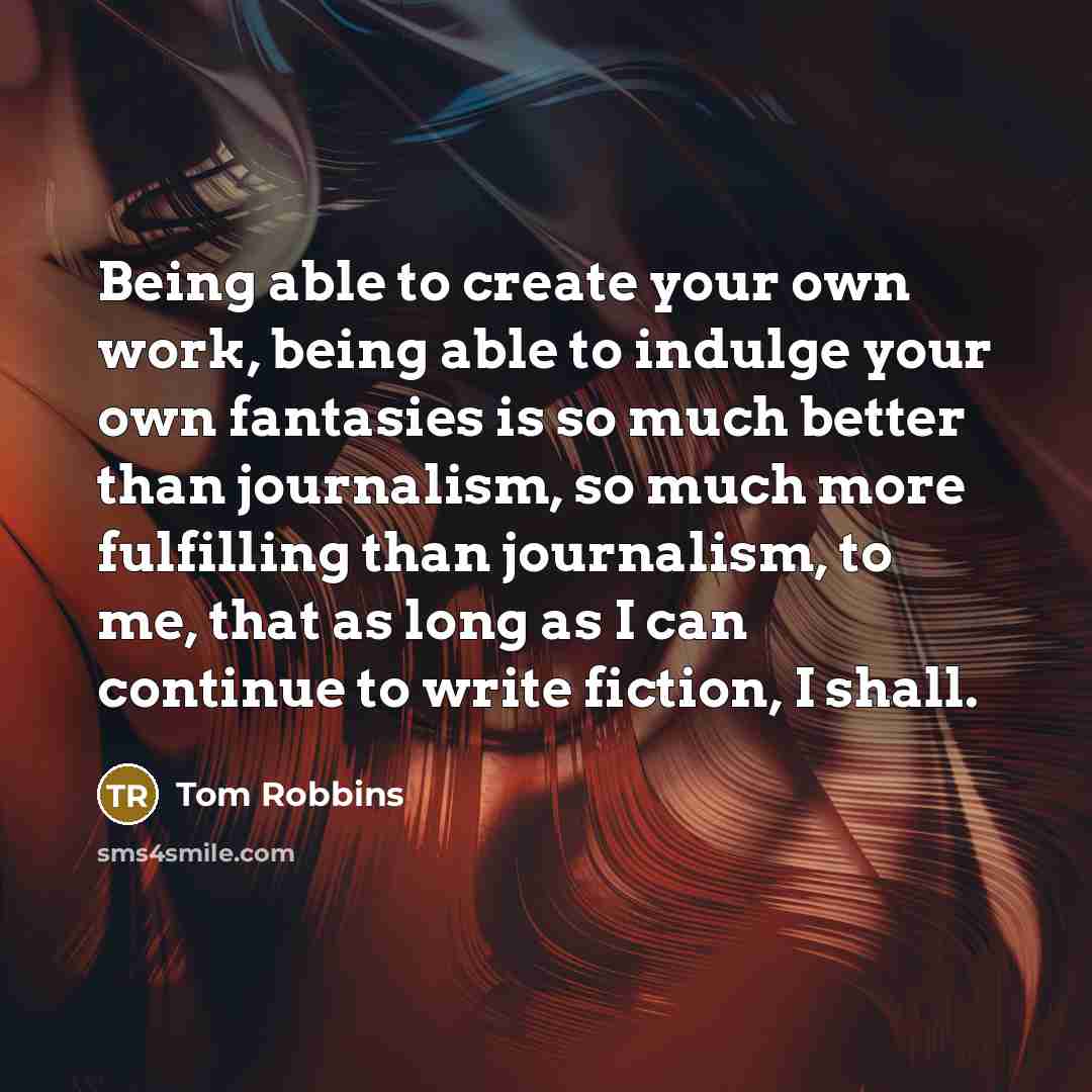 “Being able to create your own work, being able to indulge your own fantasies is so much better than journalism, so much more fulfilling than journalism, to me, that as long as I can continue to write fiction, I shall.” quote by Tom Robbins