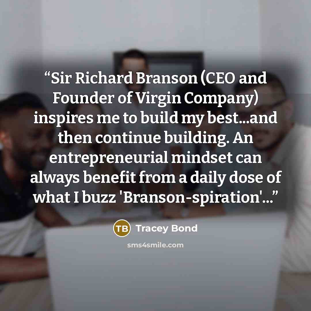 “Sir Richard Branson (CEO and Founder of Virgin Company) inspires me to build my best...and then continue building. An entrepreneurial mindset can always benefit from a daily dose of what I buzz 'Branson-spiration'...” quote by Tracey Bond