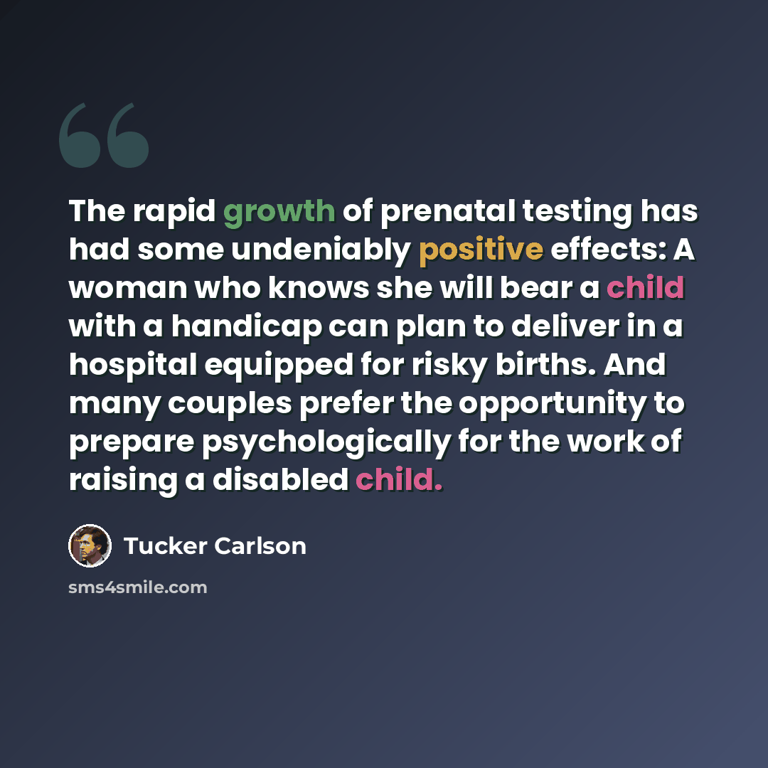 “The rapid growth of prenatal testing has had some undeniably positive effects: A woman who knows she will bear a child with a handicap can plan to deliver in a hospital equipped for risky births. And many couples prefer the opportunity to prepare psychologically for the work of raising a disabled…” quote by Tucker Carlson