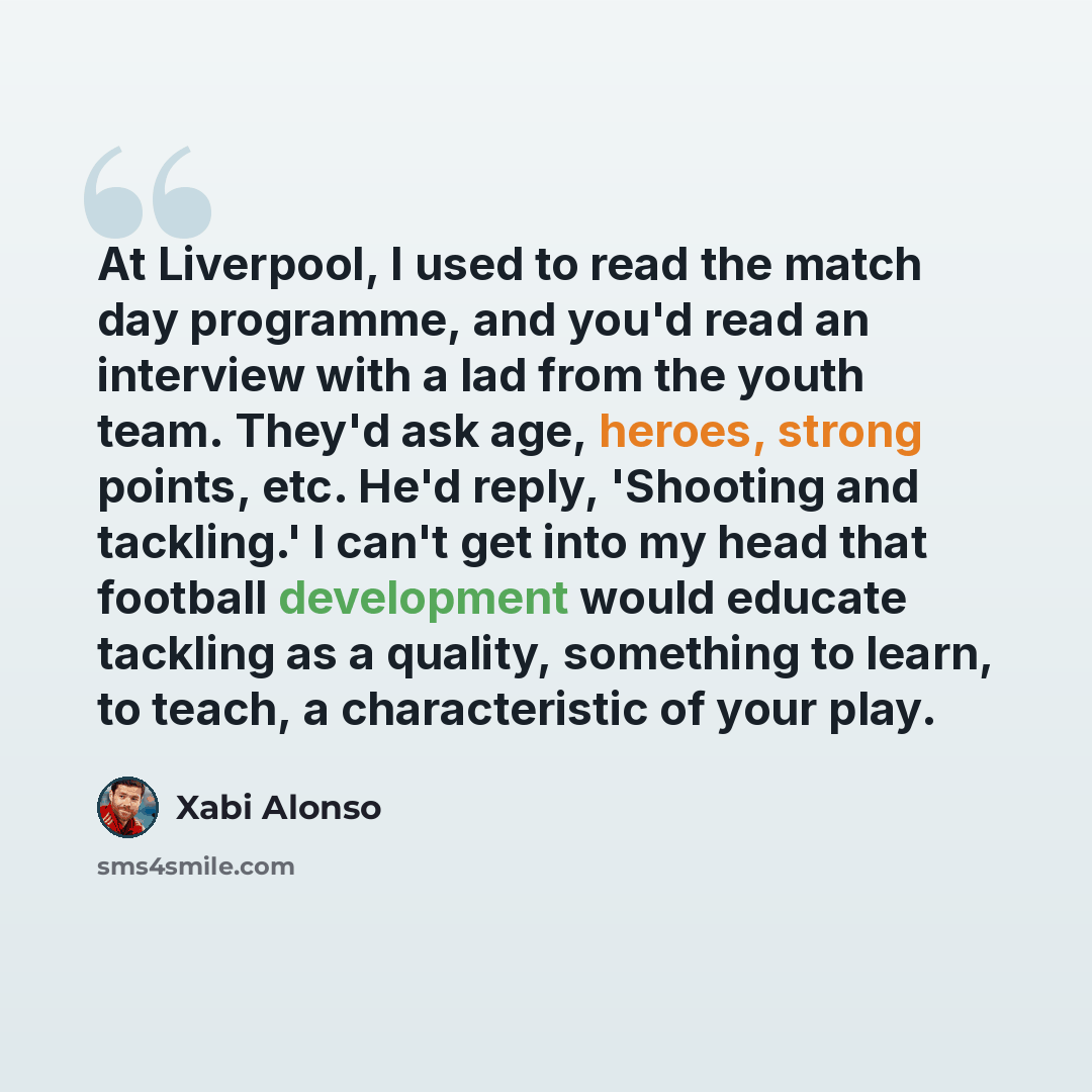 “At Liverpool, I used to read the match day programme, and you'd read an interview with a lad from the youth team. They'd ask age, heroes, strong points, etc. He'd reply, 'Shooting and tackling.' I can't get into my head that football development would educate tackling as a quality, something to…” quote by Xabi Alonso