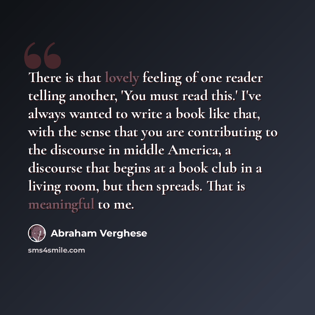 “There is that lovely feeling of one reader telling another, 'You must read this.' I've always wanted to write a book like that, with the sense that you are contributing to the discourse in middle America, a discourse that begins at a book club in a living room, but then spreads. That is meaningful…” quote by Abraham Verghese