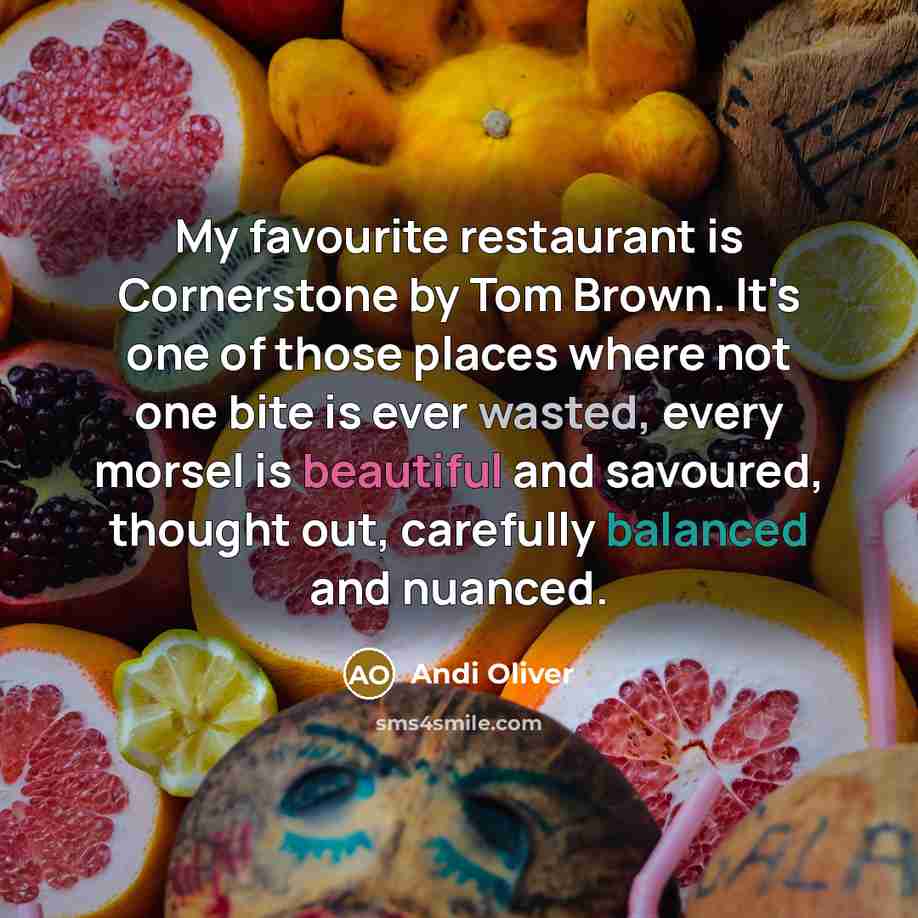“My favourite restaurant is Cornerstone by Tom Brown. It's one of those places where not one bite is ever wasted, every morsel is beautiful and savoured, thought out, carefully balanced and nuanced.” quote by Andi Oliver