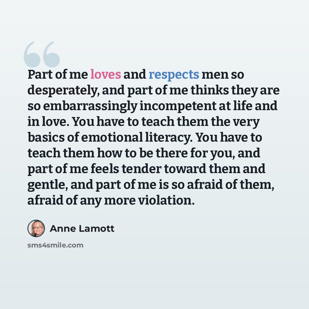 “Part of me loves and respects men so desperately, and part of me thinks they are so embarrassingly incompetent at life and in love. You have to teach them the very basics of emotional literacy. You have to teach them how to be there for you, and part of me feels tender toward them and gentle, and…” quote by Anne Lamott