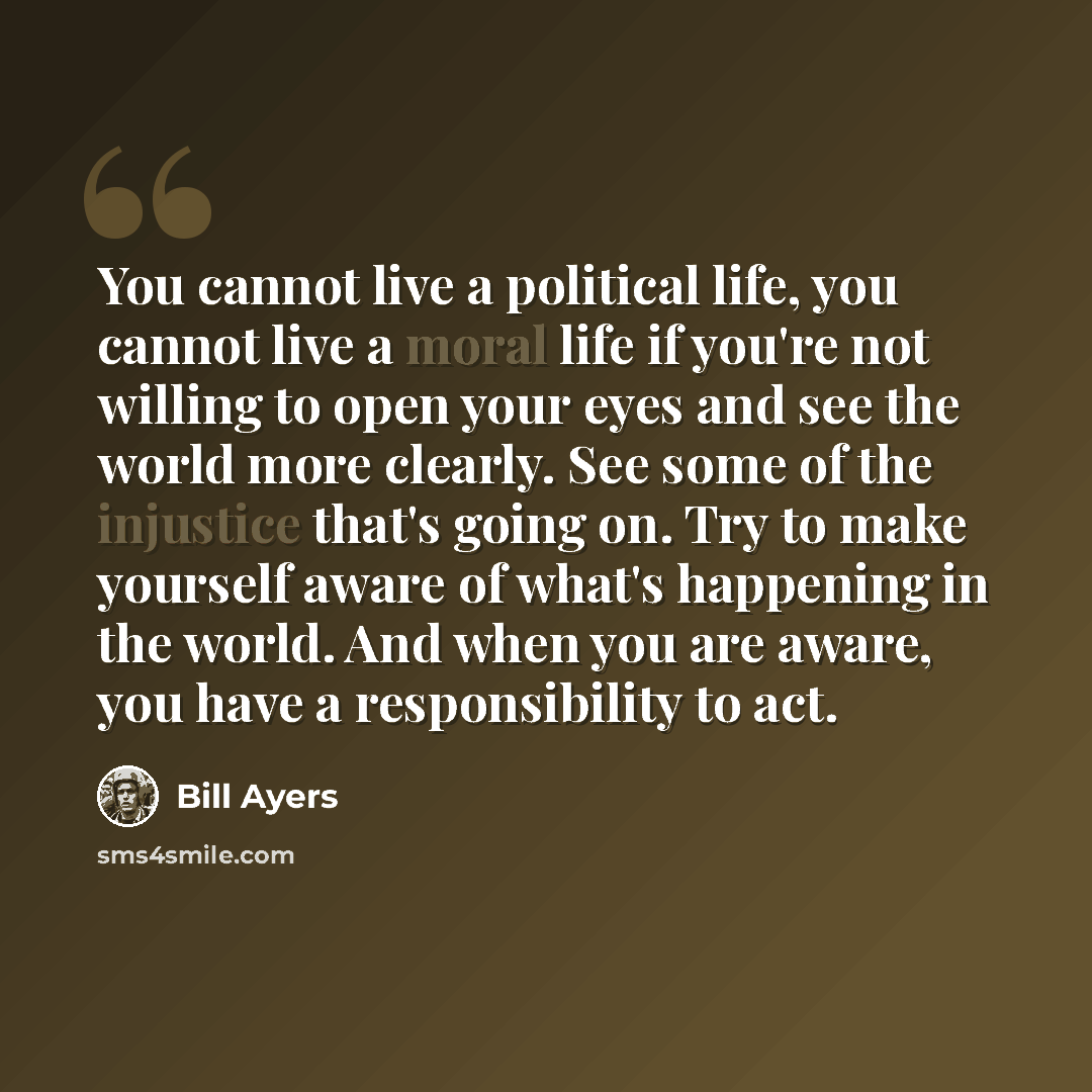 “You cannot live a political life, you cannot live a moral life if you're not willing to open your eyes and see the world more clearly. See some of the injustice that's going on. Try to make yourself aware of what's happening in the world. And when you are aware, you have a responsibility to act.” quote by Bill Ayers