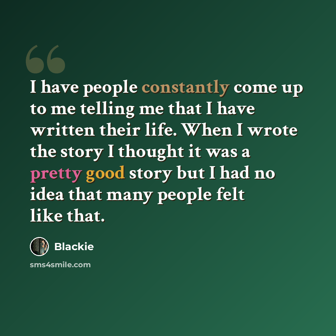 “I have people constantly come up to me telling me that I have written their life. When I wrote the story I thought it was a pretty good story but I had no idea that many people felt like that.” quote by Blackie