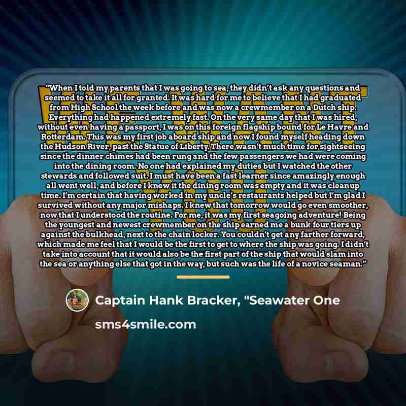 “When I told my parents that I was going to sea, they didn’t ask any questions and seemed to take it all for granted. It was hard for me to believe that I had graduated from High School the week before and was now a crewmember on a Dutch ship. Everything had happened extremely fast. On the very…” quote by Captain Hank Bracker, "Seawater One