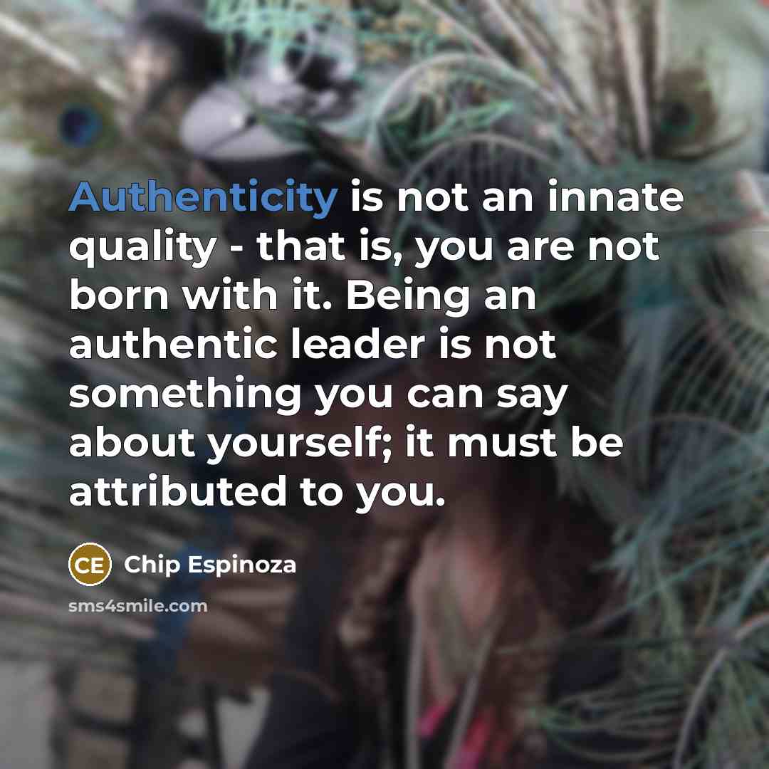“Authenticity is not an innate quality - that is, you are not born with it. Being an authentic leader is not something you can say about yourself; it must be attributed to you.” quote by Chip Espinoza