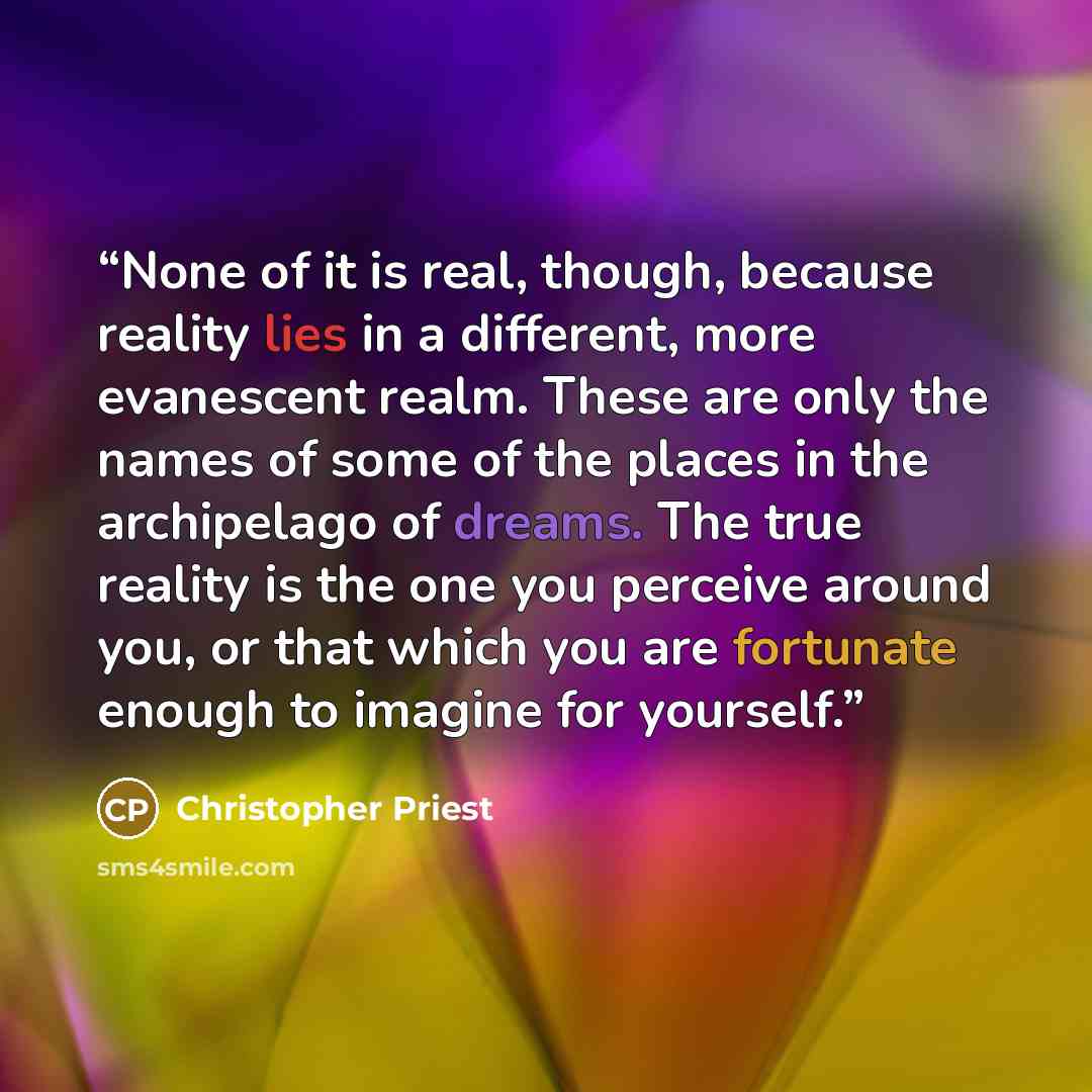“None of it is real, though, because reality lies in a different, more evanescent realm. These are only the names of some of the places in the archipelago of dreams. The true reality is the one you perceive around you, or that which you are fortunate enough to imagine for yourself.” quote by Christopher Priest