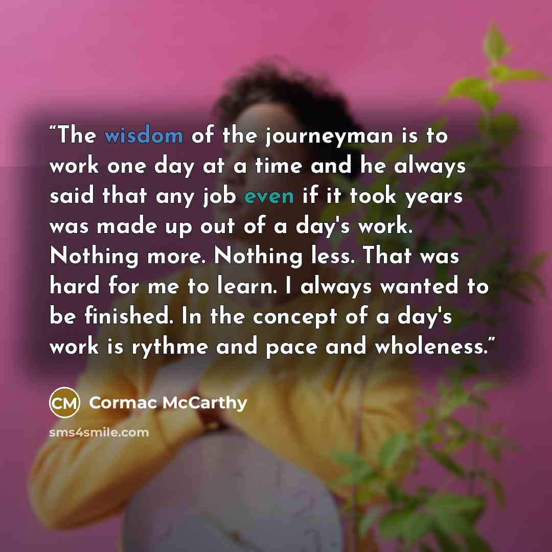 “The wisdom of the journeyman is to work one day at a time and he always said that any job even if it took years was made up out of a day's work. Nothing more. Nothing less. That was hard for me to learn. I always wanted to be finished. In the concept of a day's work is rythme and pace and wholeness.” quote by Cormac McCarthy