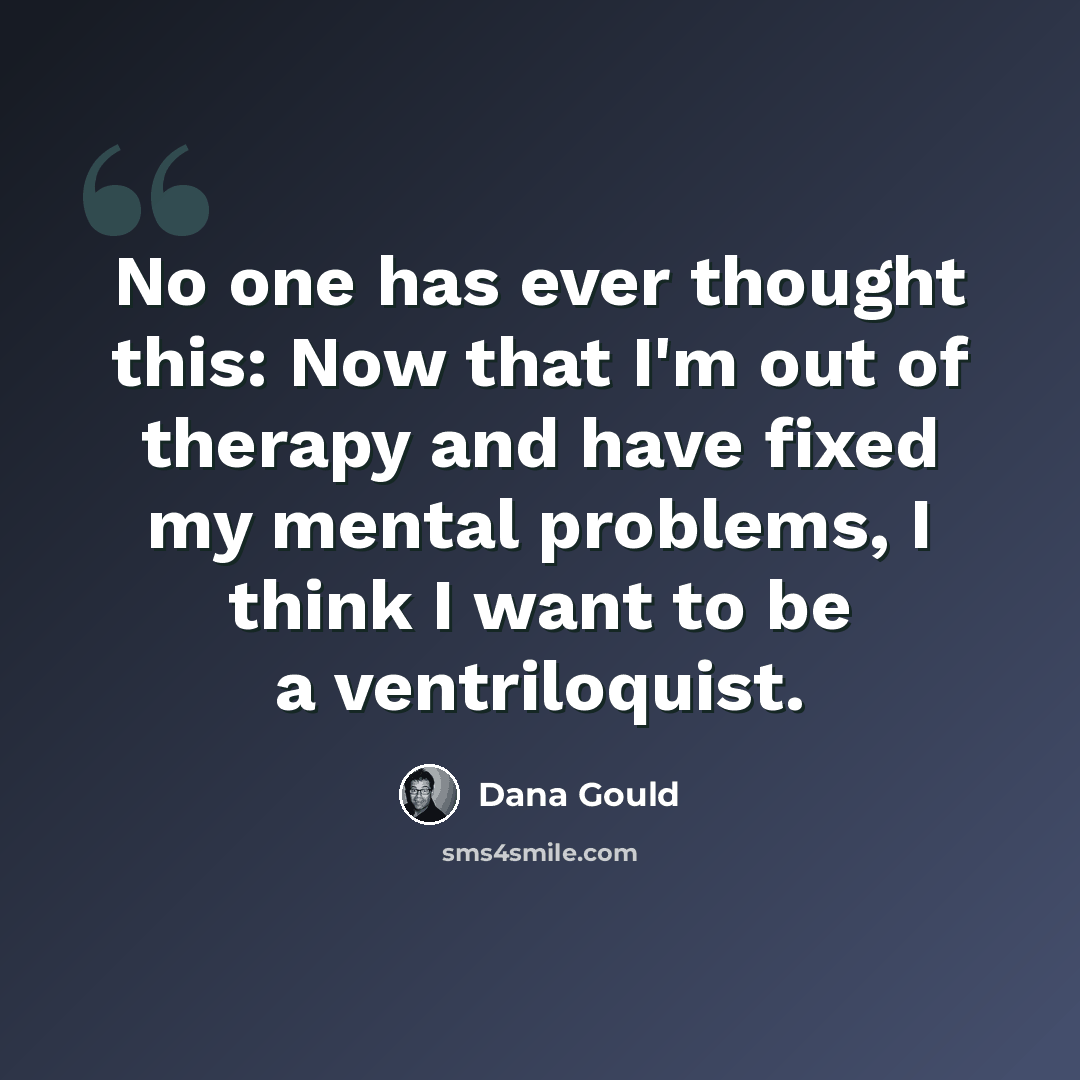 “No one has ever thought this: Now that I'm out of therapy and have fixed my mental problems, I think I want to be a ventriloquist.” quote by Dana Gould