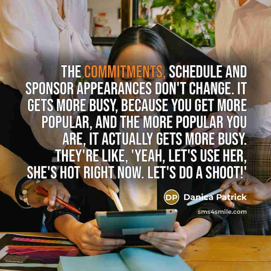 “The commitments, schedule and sponsor appearances don't change. It gets more busy, because you get more popular, and the more popular you are, it actually gets more busy. They're like, 'Yeah, let's use her, she's hot right now. Let's do a shoot!'” quote by Danica Patrick