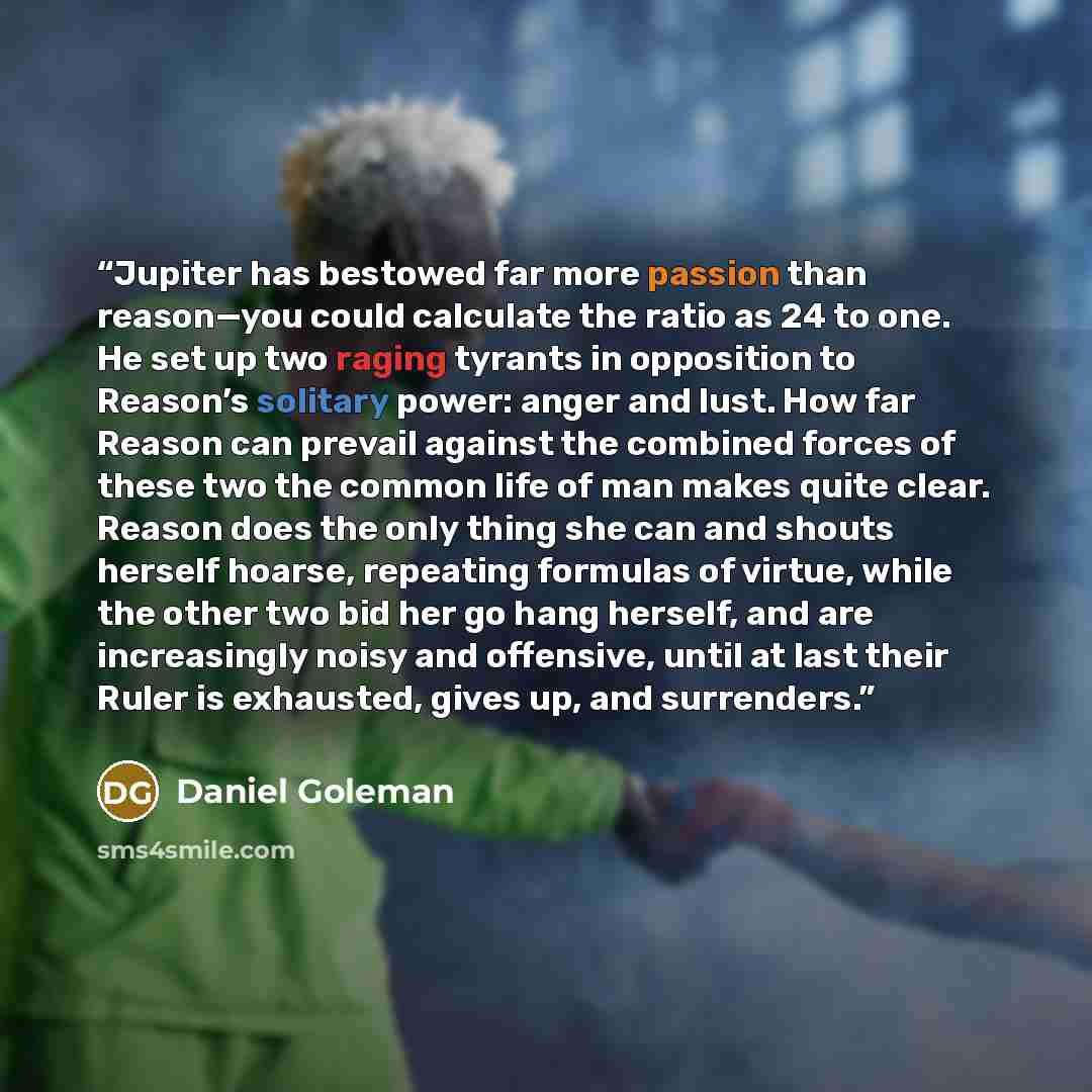 “Jupiter has bestowed far more passion than reason—you could calculate the ratio as 24 to one. He set up two raging tyrants in opposition to Reason’s solitary power: anger and lust. How far Reason can prevail against the combined forces of these two the common life of man makes quite clear. Reason…” quote by Daniel Goleman