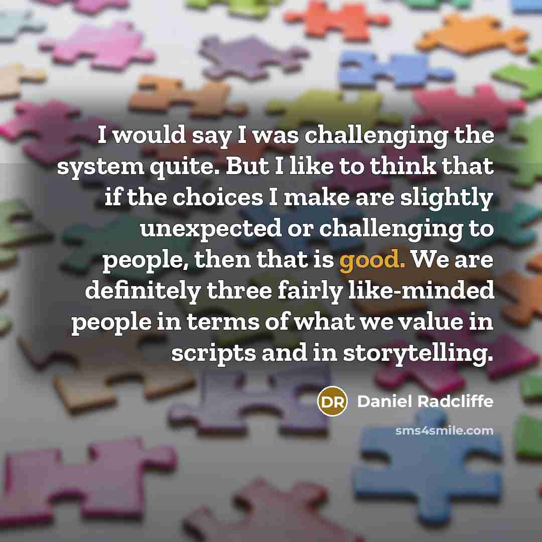 “I would say I was challenging the system quite. But I like to think that if the choices I make are slightly unexpected or challenging to people, then that is good. We are definitely three fairly like-minded people in terms of what we value in scripts and in storytelling.” quote by Daniel Radcliffe