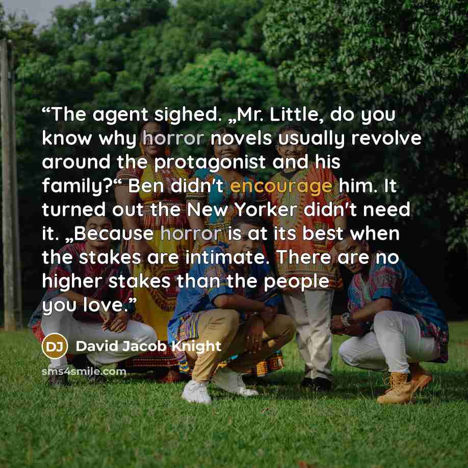 “The agent sighed. „Mr. Little, do you know why horror novels usually revolve around the protagonist and his family?“ Ben didn't encourage him. It turned out the New Yorker didn't need it. „Because horror is at its best when the stakes are intimate. There are no higher stakes than the people you…” quote by David Jacob Knight