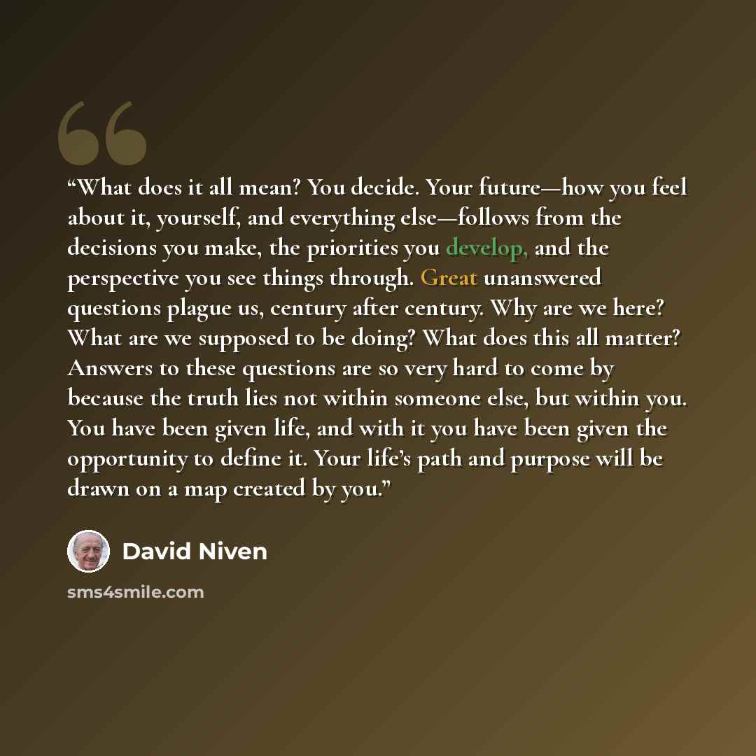 “What does it all mean? You decide. Your future—how you feel about it, yourself, and everything else—follows from the decisions you make, the priorities you develop, and the perspective you see things through. Great unanswered questions plague us, century after century. Why are we here? What are we…” quote by David Niven