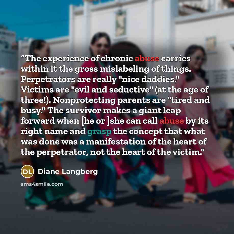 “The experience of chronic abuse carries within it the gross mislabeling of things. Perpetrators are really "nice daddies." Victims are "evil and seductive" (at the age of three!). Nonprotecting parents are "tired and busy." The survivor makes a giant leap forward when [he or ]she can call abuse by…” quote by Diane Langberg