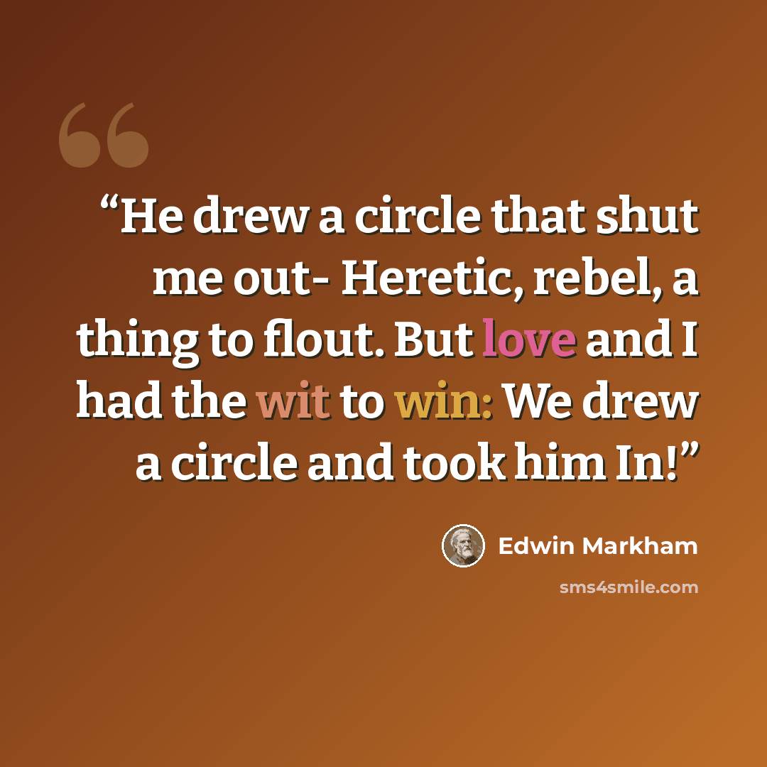“He drew a circle that shut me out- Heretic, rebel, a thing to flout. But love and I had the wit to win: We drew a circle and took him In!” quote by Edwin Markham