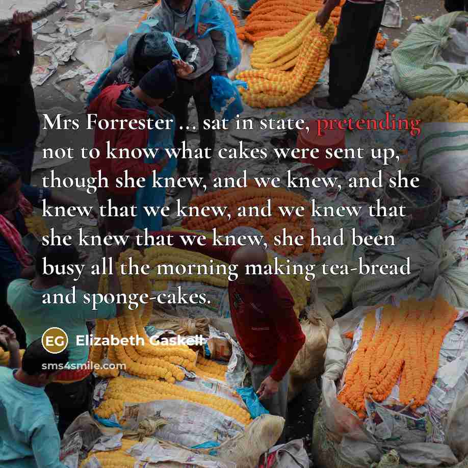 “Mrs Forrester ... sat in state, pretending not to know what cakes were sent up, though she knew, and we knew, and she knew that we knew, and we knew that she knew that we knew, she had been busy all the morning making tea-bread and sponge-cakes.” quote by Elizabeth Gaskell
