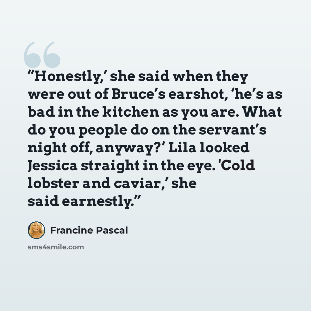 “Honestly,’ she said when they were out of Bruce’s earshot, ‘he’s as bad in the kitchen as you are. What do you people do on the servant’s night off, anyway?’ Lila looked Jessica straight in the eye. 'Cold lobster and caviar,’ she said earnestly.” quote by Francine Pascal
