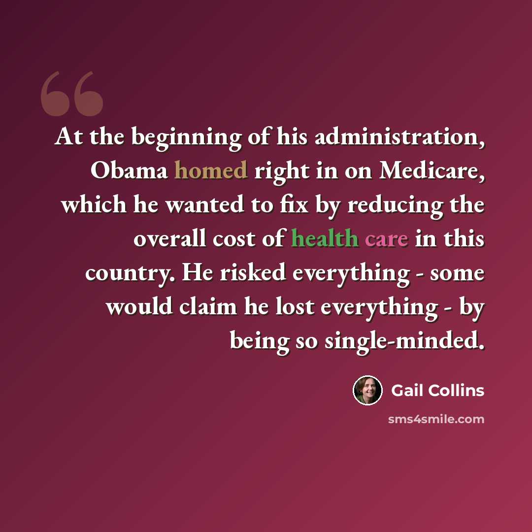 “At the beginning of his administration, Obama homed right in on Medicare, which he wanted to fix by reducing the overall cost of health care in this country. He risked everything - some would claim he lost everything - by being so single-minded.” quote by Gail Collins