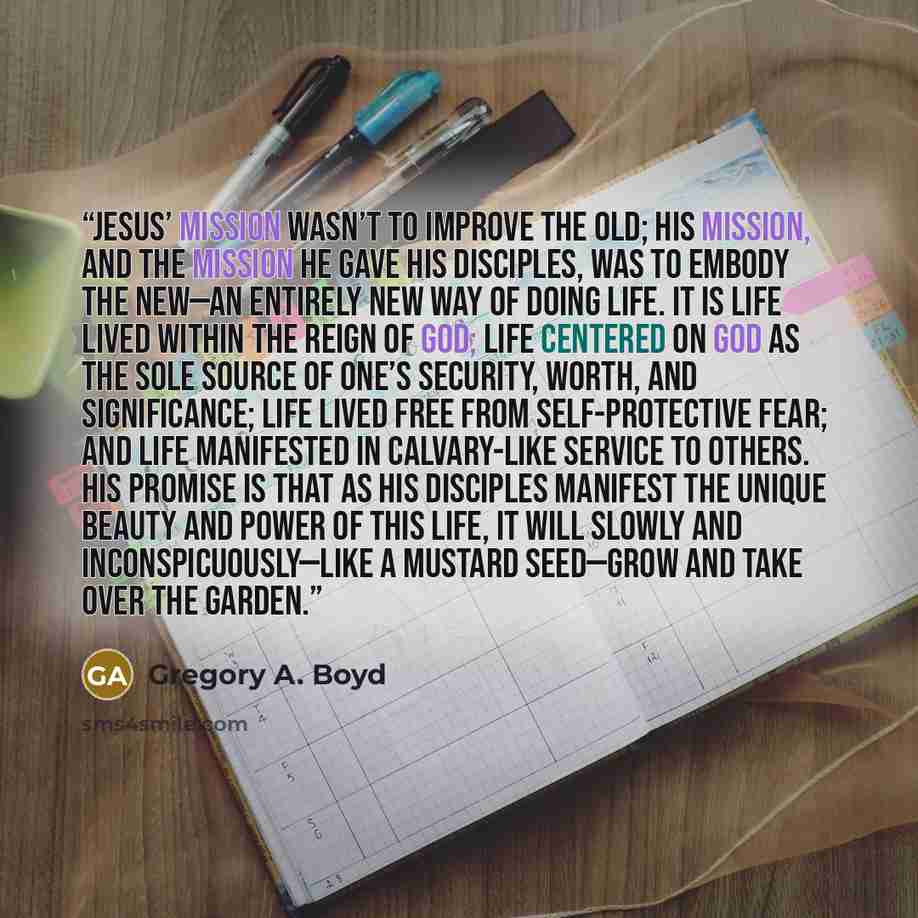 “Jesus’ mission wasn’t to improve the old; his mission, and the mission he gave his disciples, was to embody the new—an entirely new way of doing life. It is life lived within the reign of God; life centered on God as the sole source of one’s security, worth, and significance; life lived free from…” quote by Gregory A. Boyd