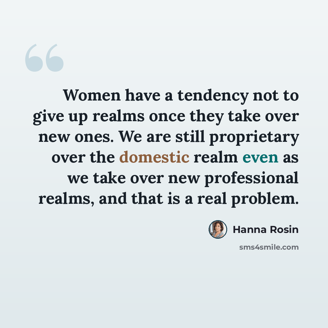 “Women have a tendency not to give up realms once they take over new ones. We are still proprietary over the domestic realm even as we take over new professional realms, and that is a real problem.” quote by Hanna Rosin