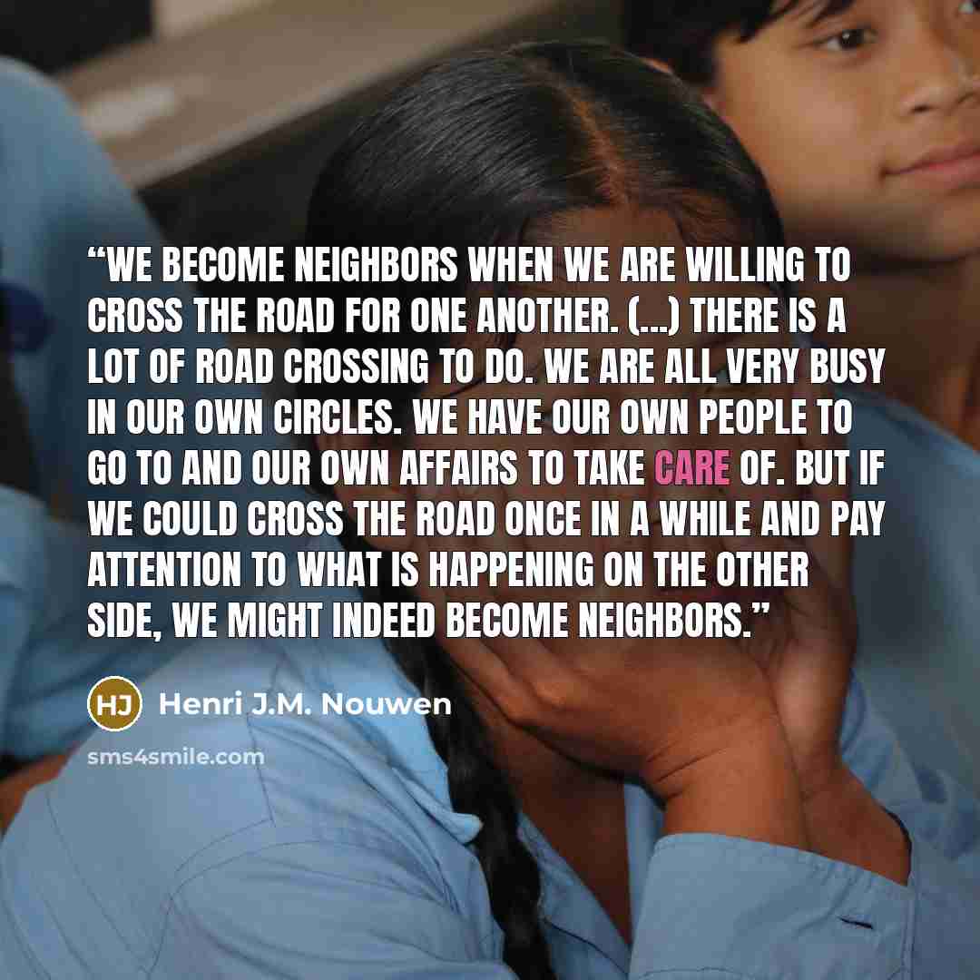 “We become neighbors when we are willing to cross the road for one another. (...) There is a lot of road crossing to do. We are all very busy in our own circles. We have our own people to go to and our own affairs to take care of. But if we could cross the road once in a while and pay attention to…” quote by Henri J.M. Nouwen