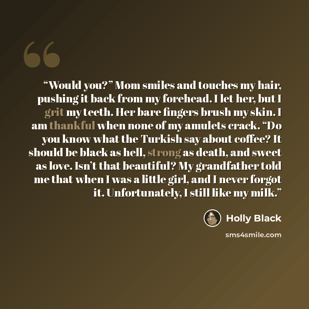 “Would you?” Mom smiles and touches my hair, pushing it back from my forehead. I let her, but I grit my teeth. Her bare fingers brush my skin. I am thankful when none of my amulets crack. “Do you know what the Turkish say about coffee? It should be black as hell, strong as death, and sweet as love…” quote by Holly Black