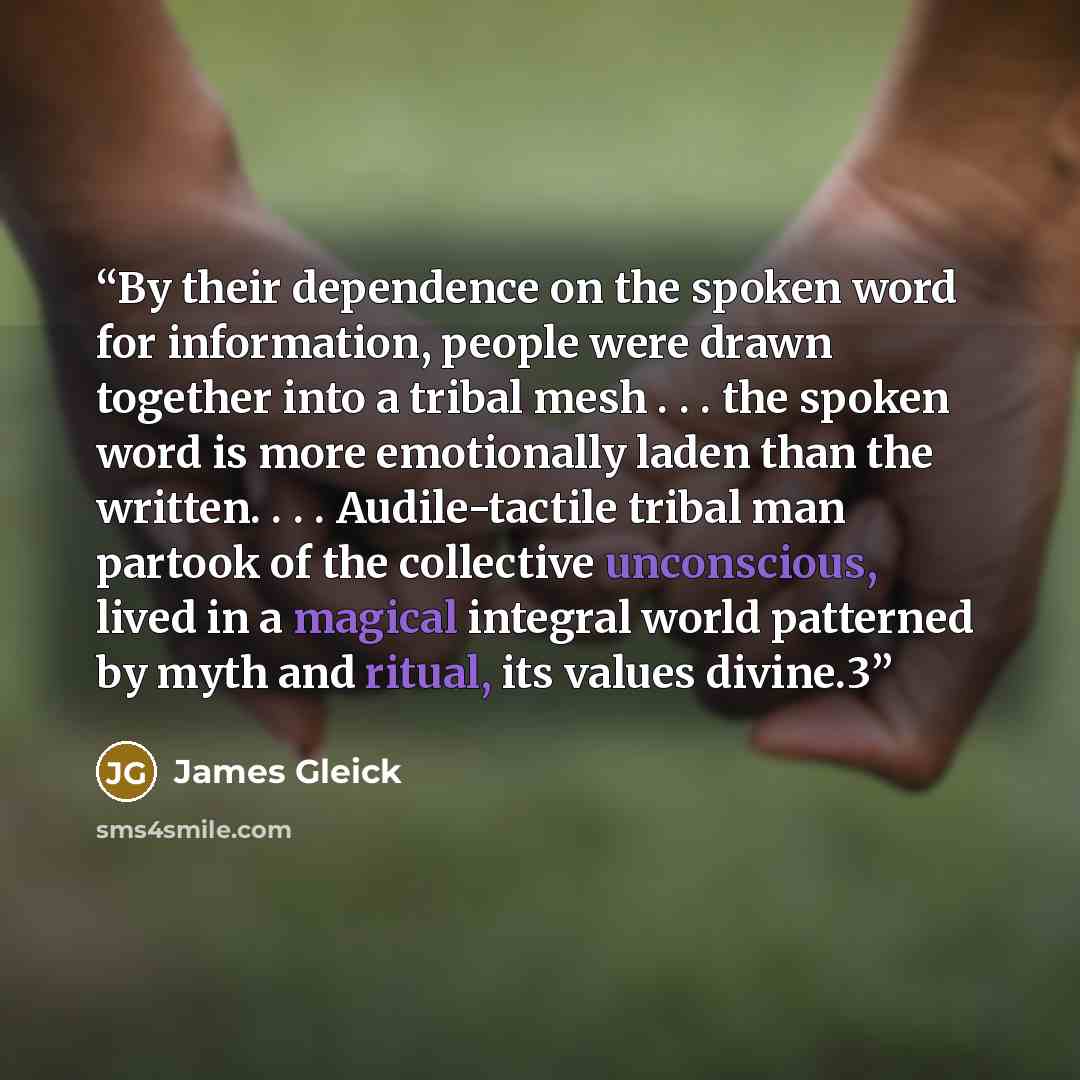 “By their dependence on the spoken word for information, people were drawn together into a tribal mesh . . . the spoken word is more emotionally laden than the written. . . . Audile-tactile tribal man partook of the collective unconscious, lived in a magical integral world patterned by myth and…” quote by James Gleick