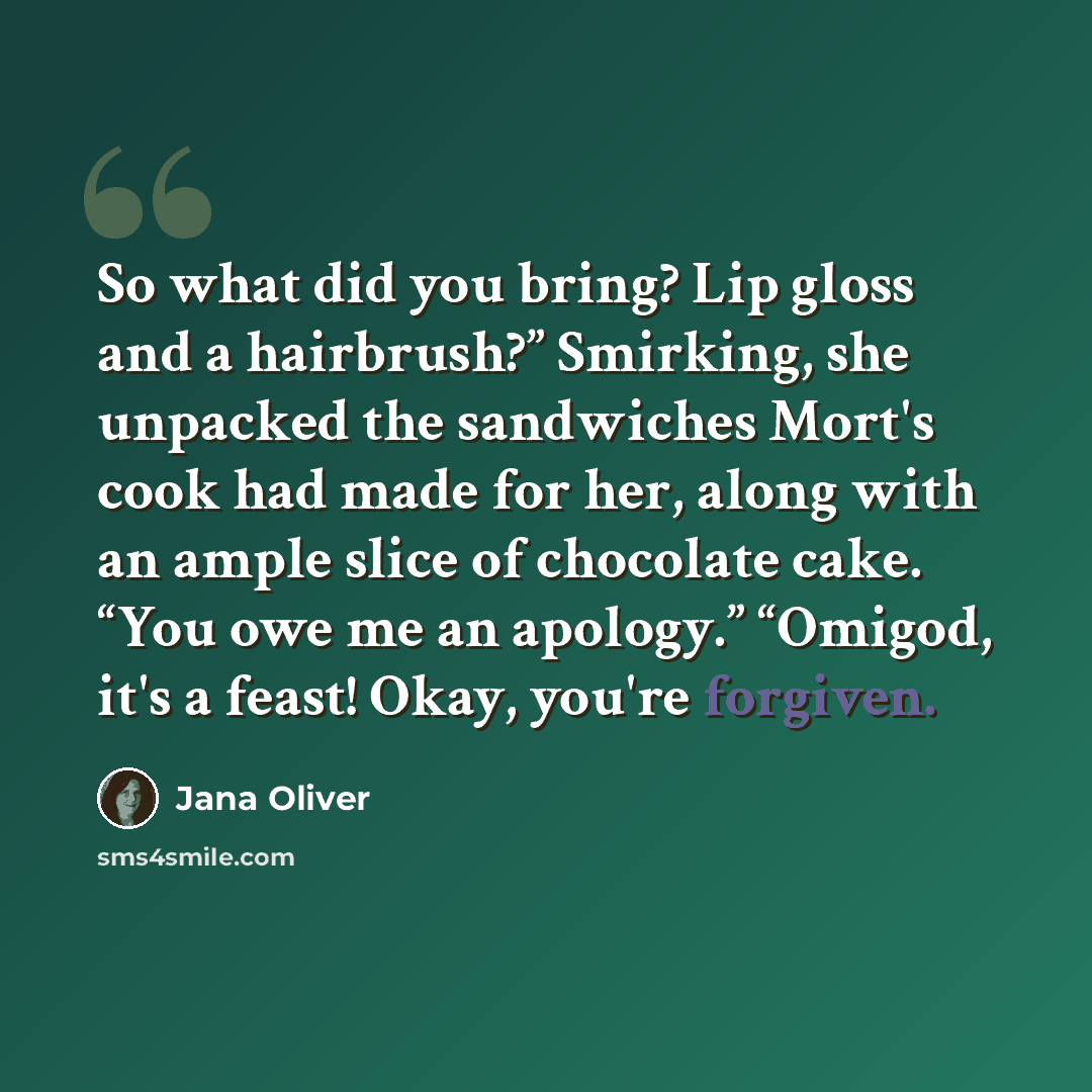 “So what did you bring? Lip gloss and a hairbrush?” Smirking, she unpacked the sandwiches Mort's cook had made for her, along with an ample slice of chocolate cake. “You owe me an apology.” “Omigod, it's a feast! Okay, you're forgiven.” quote by Jana Oliver