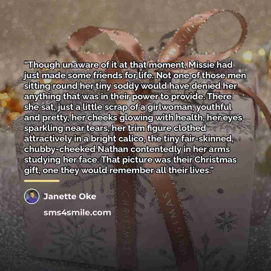 “Though unaware of it at that moment, Missie had just made some friends for life. Not one of those men sitting round her tiny soddy would have denied her anything that was in their power to provide. There she sat, just a little scrap of a girlwoman, youthful and pretty, her cheeks glowing with…” quote by Janette Oke