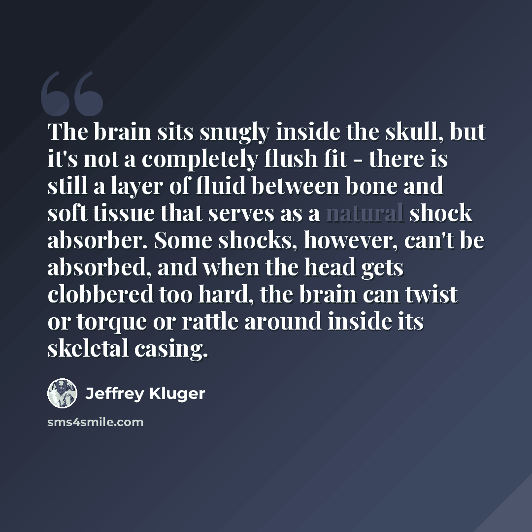 “The brain sits snugly inside the skull, but it's not a completely flush fit - there is still a layer of fluid between bone and soft tissue that serves as a natural shock absorber. Some shocks, however, can't be absorbed, and when the head gets clobbered too hard, the brain can twist or torque or…” quote by Jeffrey Kluger