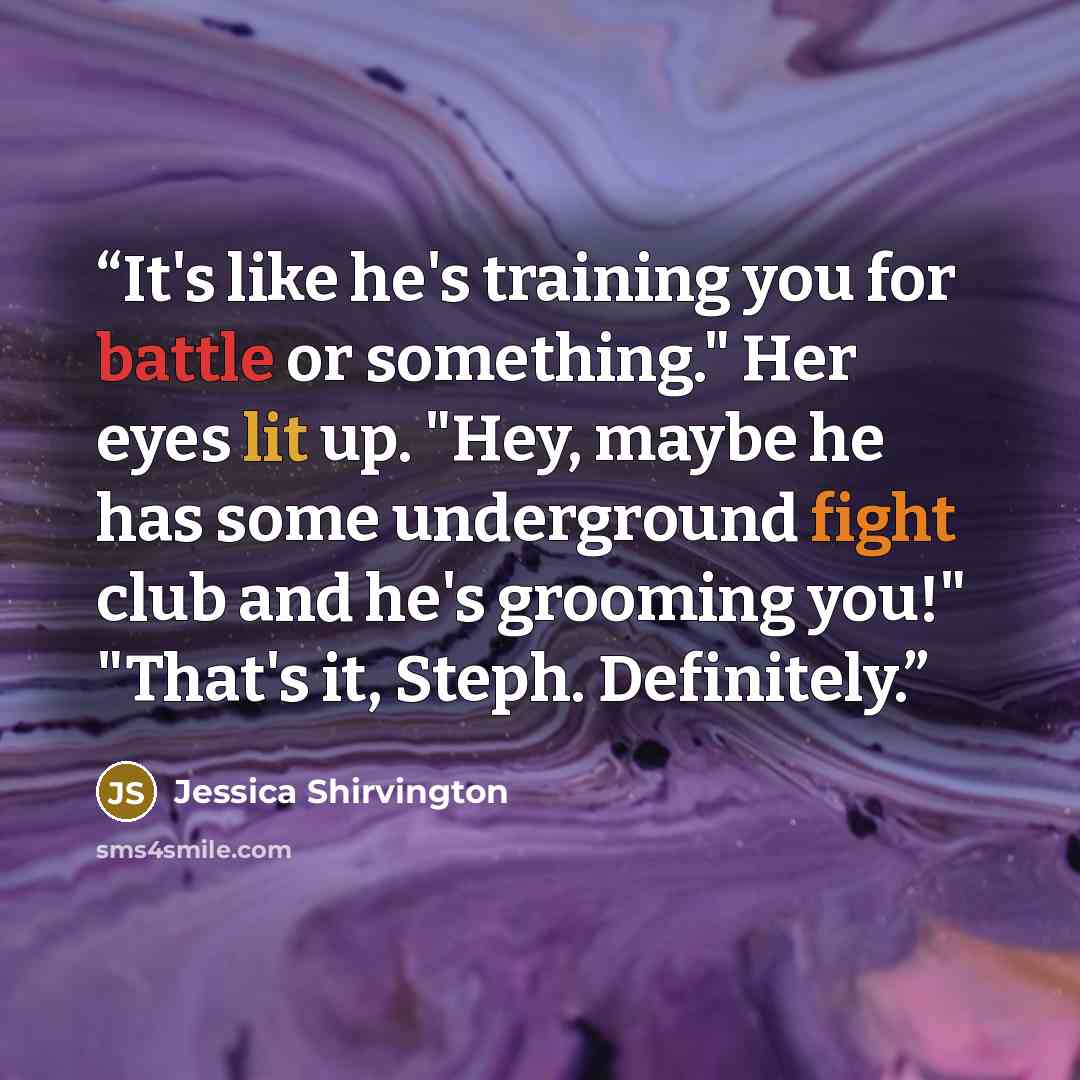 “It's like he's training you for battle or something." Her eyes lit up. "Hey, maybe he has some underground fight club and he's grooming you!" "That's it, Steph. Definitely.” quote by Jessica Shirvington