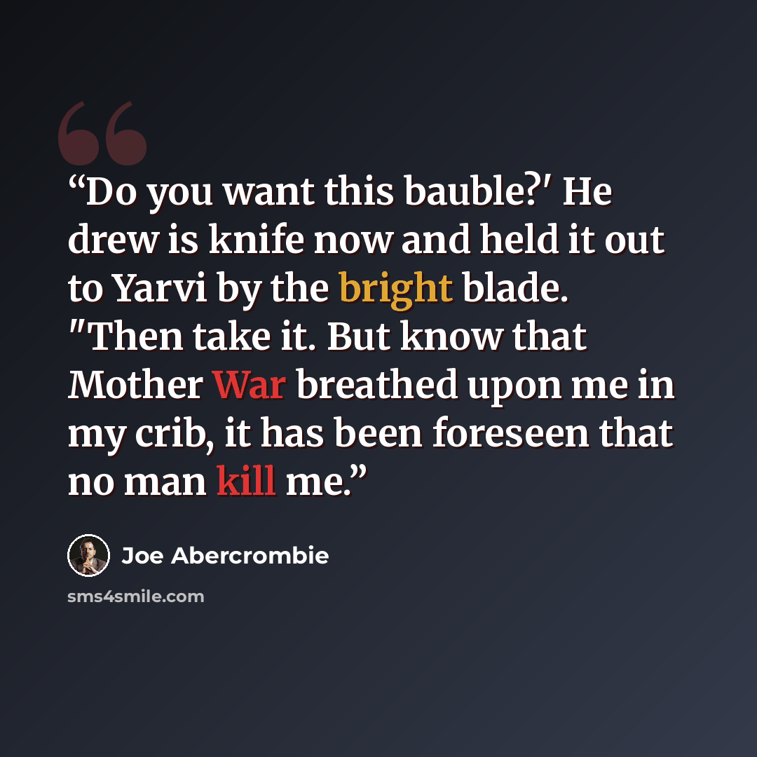 “Do you want this bauble?' He drew is knife now and held it out to Yarvi by the bright blade. "Then take it. But know that Mother War breathed upon me in my crib, it has been foreseen that no man kill me.” quote by Joe Abercrombie