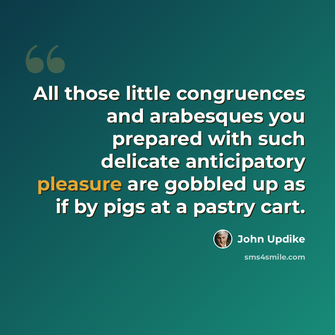 “All those little congruences and arabesques you prepared with such delicate anticipatory pleasure are gobbled up as if by pigs at a pastry cart.” quote by John Updike