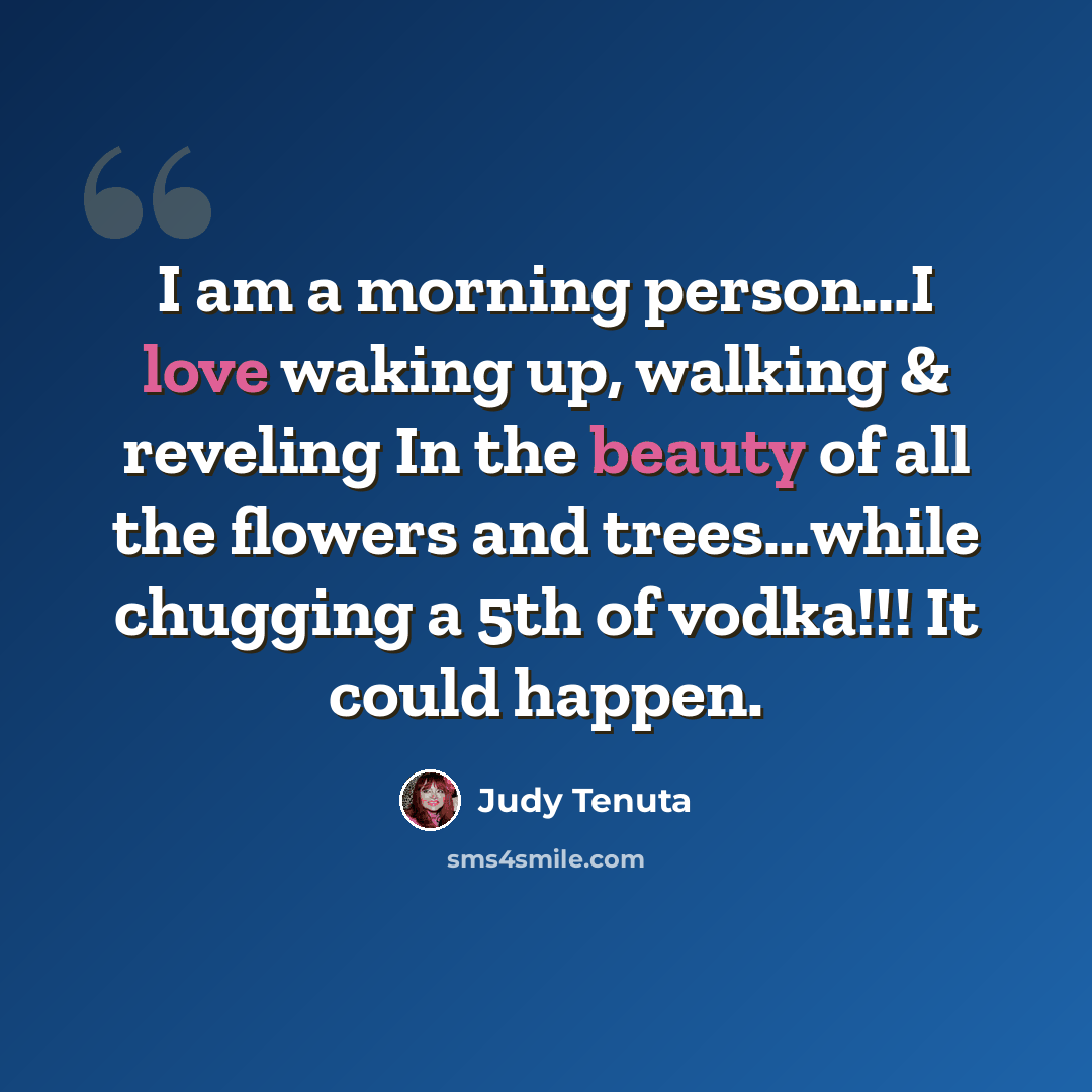 “I am a morning person...I love waking up, walking & reveling In the beauty of all the flowers and trees…while chugging a 5th of vodka!!! It could happen.” quote by Judy Tenuta