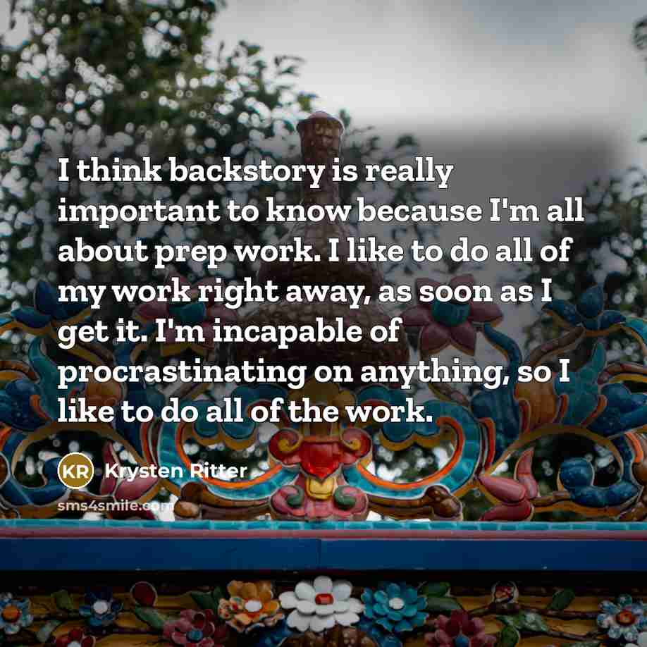 “I think backstory is really important to know because I'm all about prep work. I like to do all of my work right away, as soon as I get it. I'm incapable of procrastinating on anything, so I like to do all of the work.” quote by Krysten Ritter