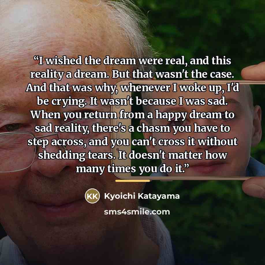 “I wished the dream were real, and this reality a dream. But that wasn't the case. And that was why, whenever I woke up, I'd be crying. It wasn't because I was sad. When you return from a happy dream to sad reality, there's a chasm you have to step across, and you can't cross it without shedding…” quote by kyoichi katayama