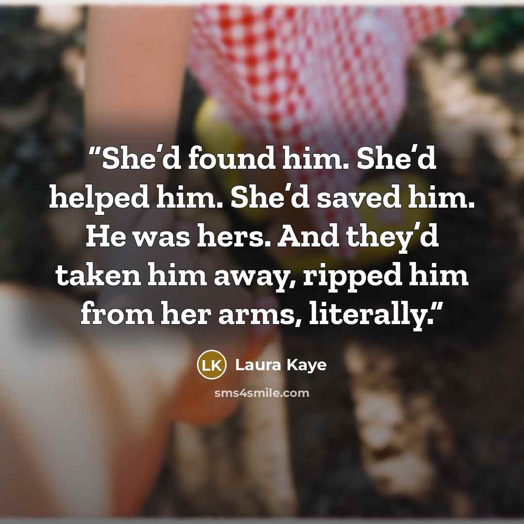 “She’d found him. She’d helped him. She’d saved him. He was hers. And they’d taken him away, ripped him from her arms, literally.” quote by Laura Kaye