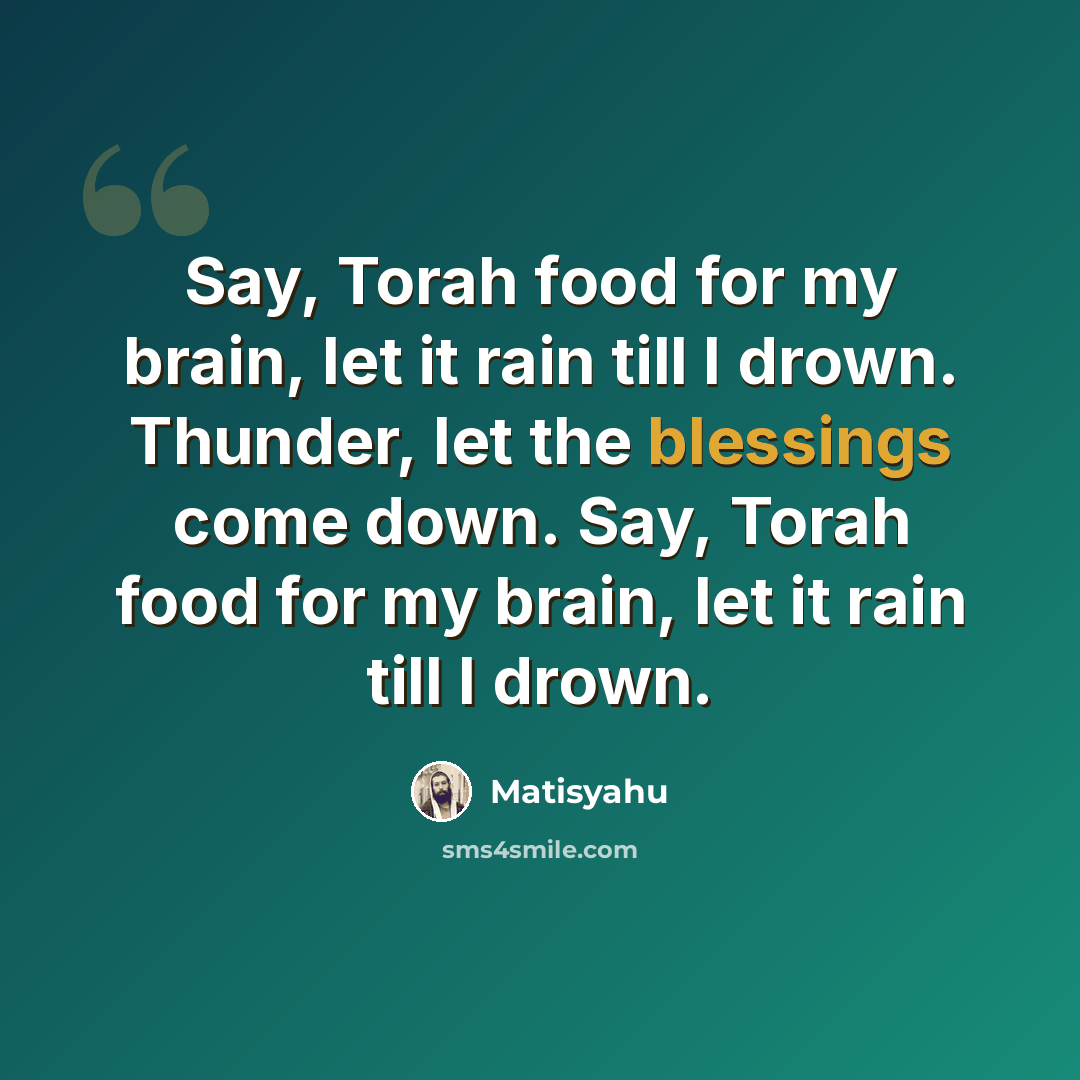 “Say, Torah food for my brain, let it rain till I drown. Thunder, let the blessings come down. Say, Torah food for my brain, let it rain till I drown.” quote by Matisyahu