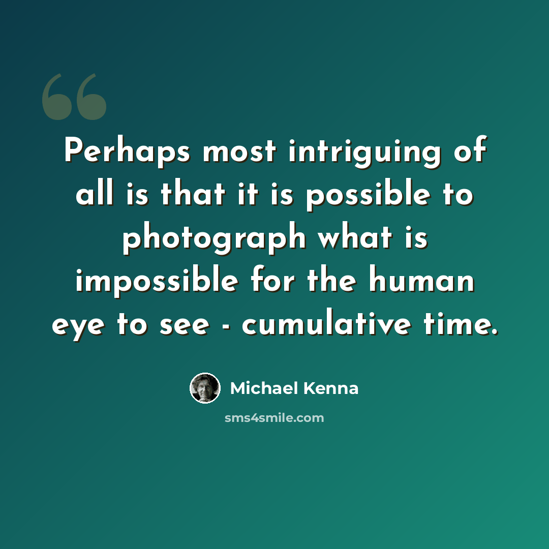 “Perhaps most intriguing of all is that it is possible to photograph what is impossible for the human eye to see - cumulative time.” quote by Michael Kenna