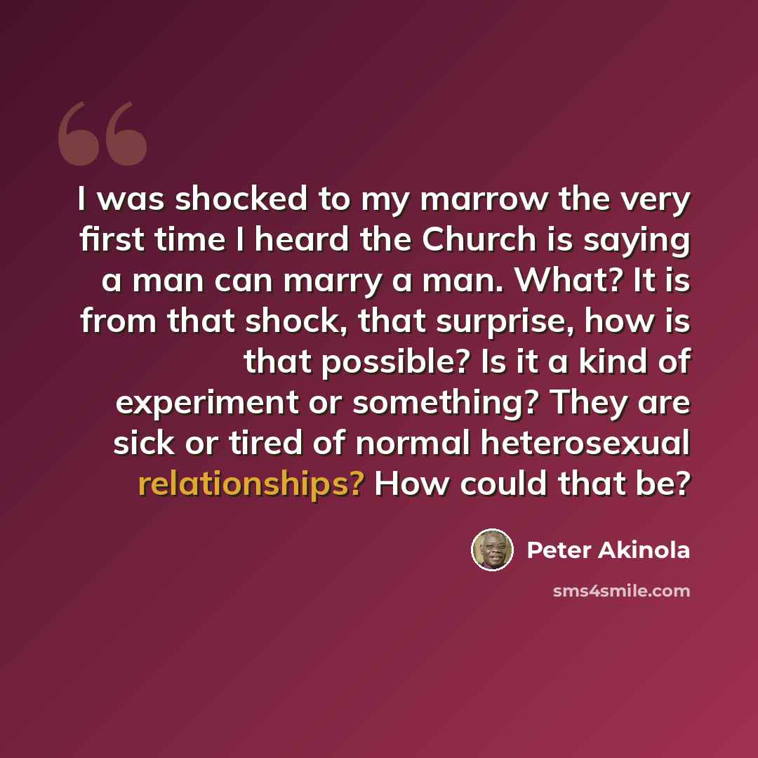 “I was shocked to my marrow the very first time I heard the Church is saying a man can marry a man. What? It is from that shock, that surprise, how is that possible? Is it a kind of experiment or something? They are sick or tired of normal heterosexual relationships? How could that be?” quote by Peter Akinola