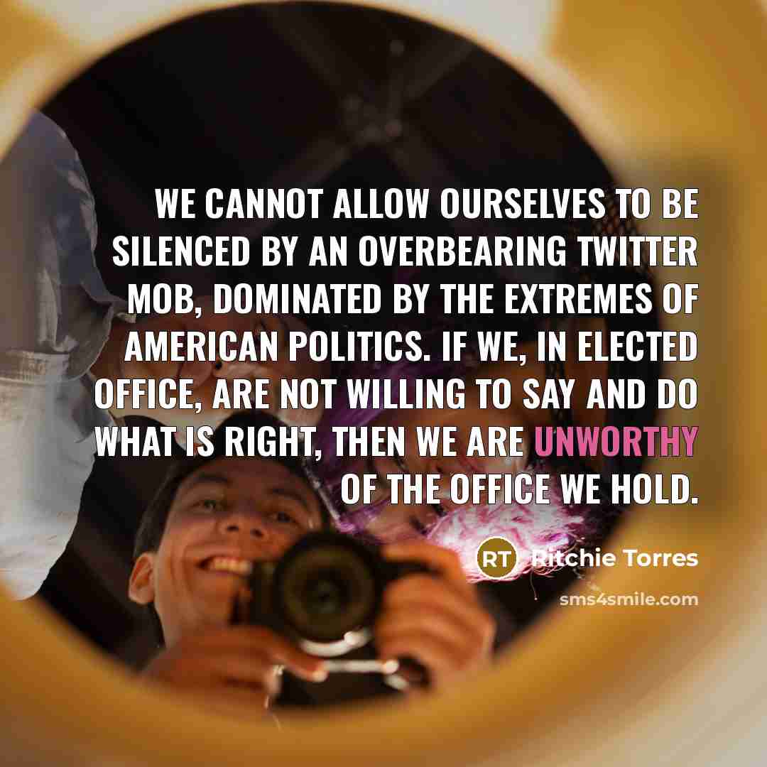 “We cannot allow ourselves to be silenced by an overbearing Twitter mob, dominated by the extremes of American politics. If we, in elected office, are not willing to say and do what is right, then we are unworthy of the office we hold.” quote by Ritchie Torres