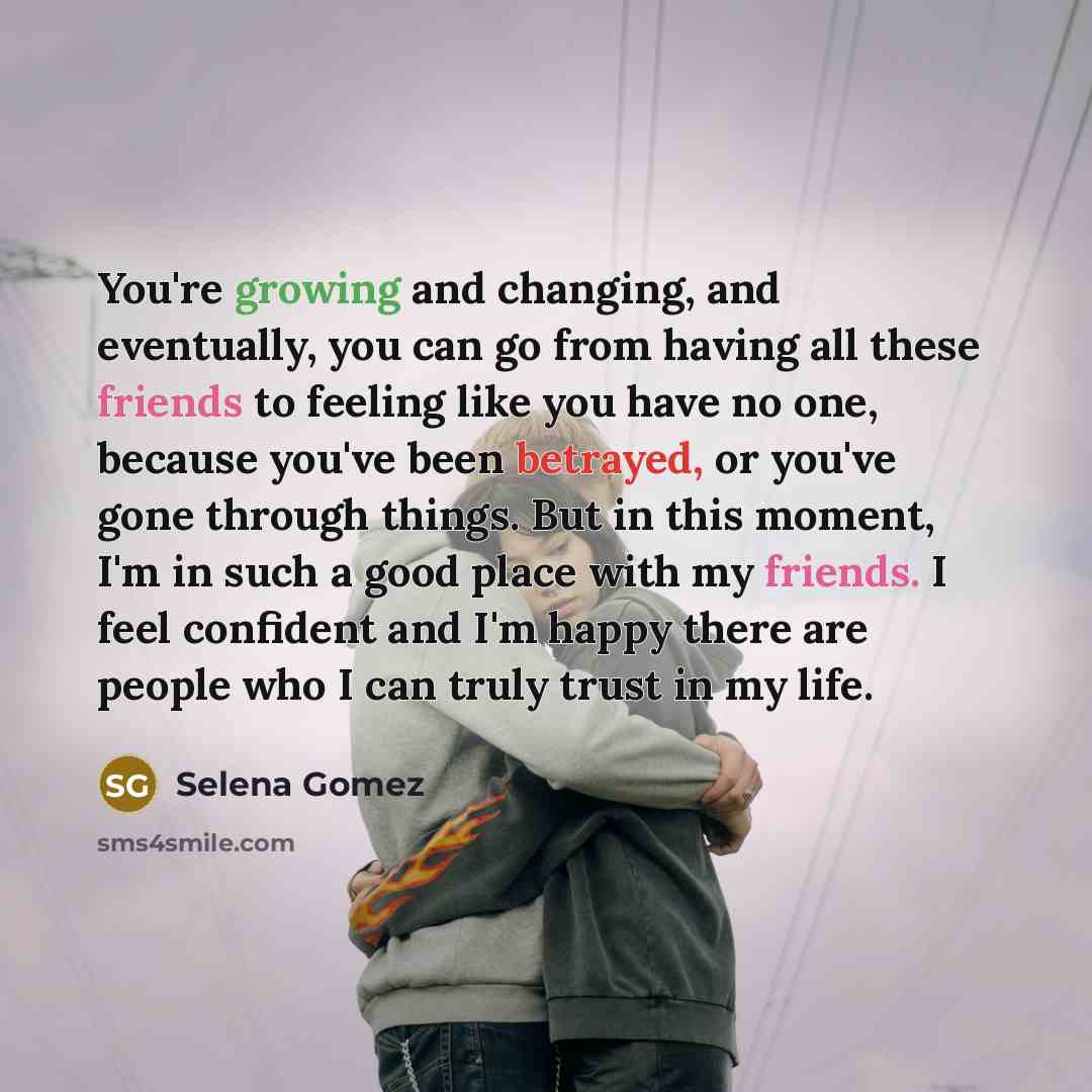 “You're growing and changing, and eventually, you can go from having all these friends to feeling like you have no one, because you've been betrayed, or you've gone through things. But in this moment, I'm in such a good place with my friends. I feel confident and I'm happy there are people who I…” quote by Selena Gomez
