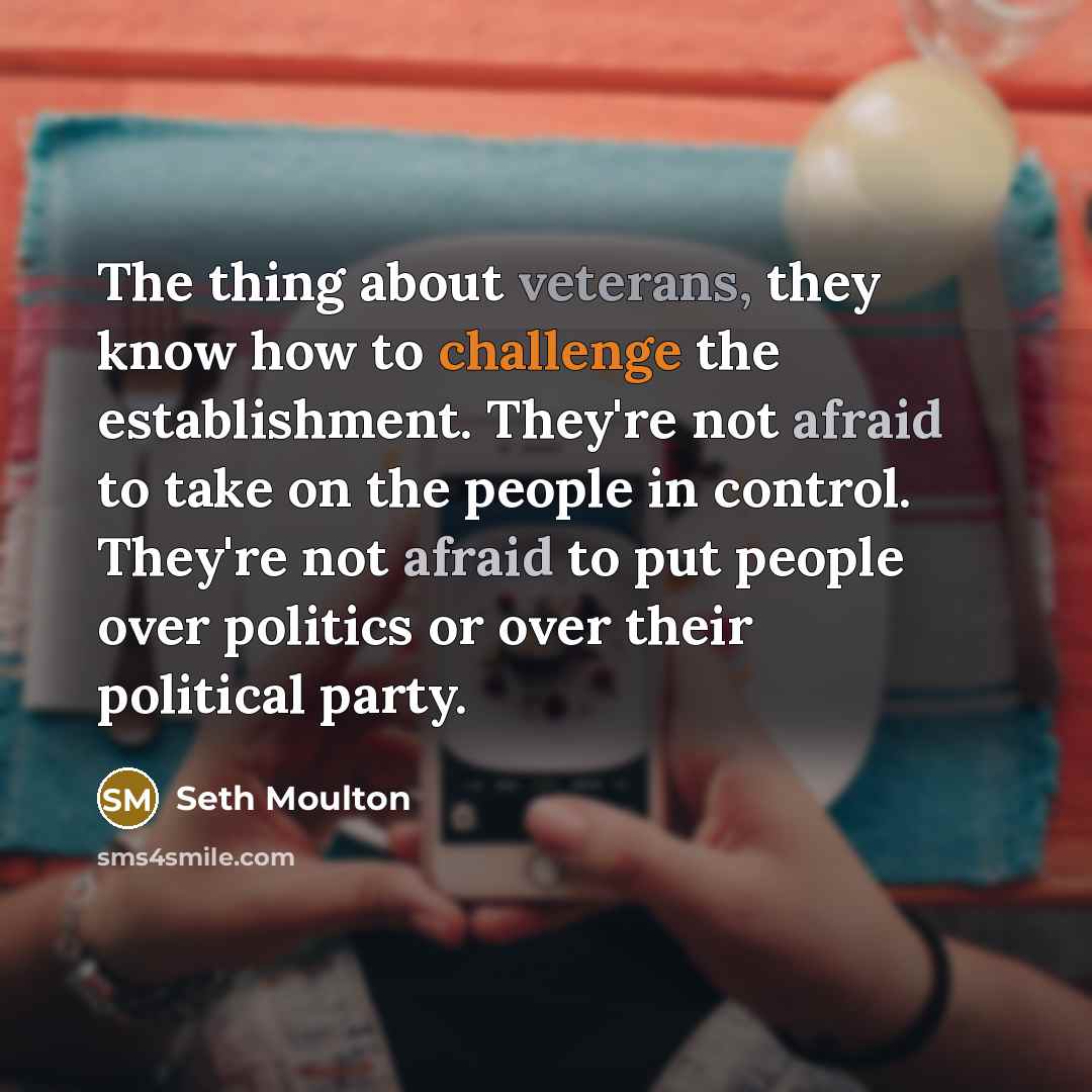 “The thing about veterans, they know how to challenge the establishment. They're not afraid to take on the people in control. They're not afraid to put people over politics or over their political party.” quote by Seth Moulton